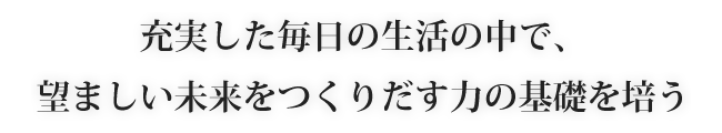 充実した毎日の生活の中で、望ましい未来をつくりだす力の基礎を培う